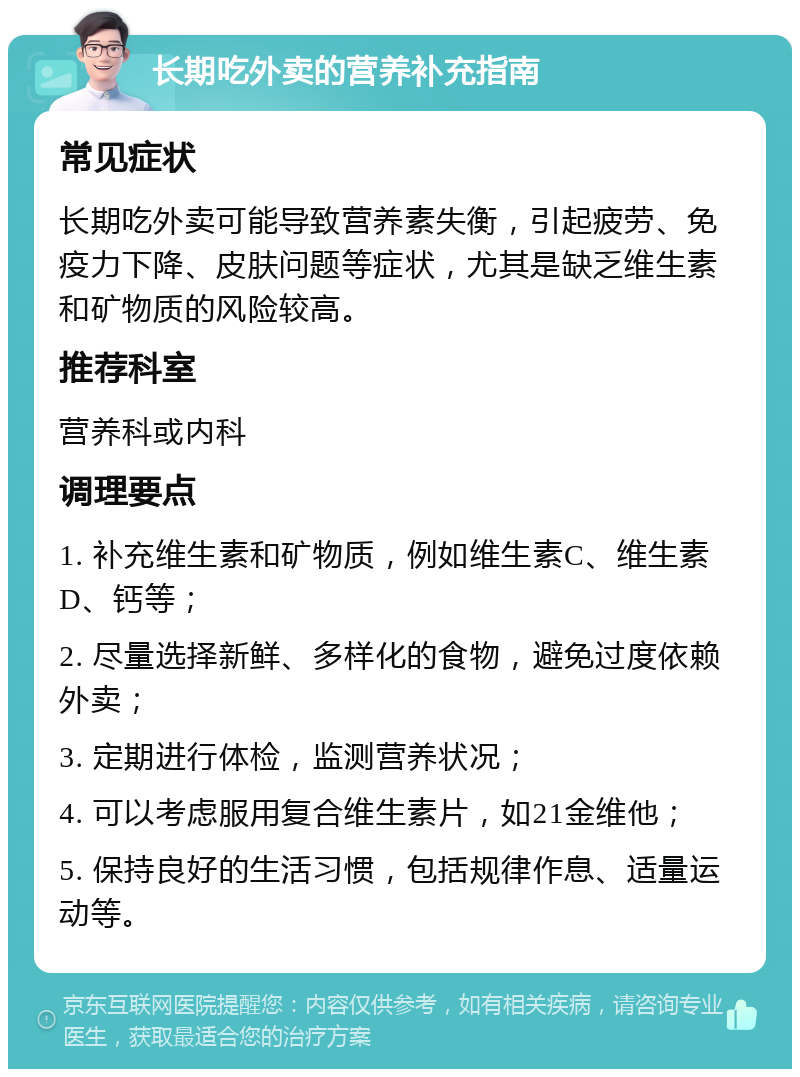 长期吃外卖的营养补充指南 常见症状 长期吃外卖可能导致营养素失衡，引起疲劳、免疫力下降、皮肤问题等症状，尤其是缺乏维生素和矿物质的风险较高。 推荐科室 营养科或内科 调理要点 1. 补充维生素和矿物质，例如维生素C、维生素D、钙等； 2. 尽量选择新鲜、多样化的食物，避免过度依赖外卖； 3. 定期进行体检，监测营养状况； 4. 可以考虑服用复合维生素片，如21金维他； 5. 保持良好的生活习惯，包括规律作息、适量运动等。