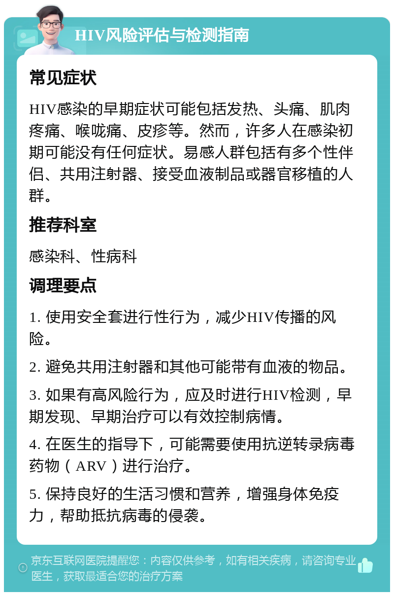 HIV风险评估与检测指南 常见症状 HIV感染的早期症状可能包括发热、头痛、肌肉疼痛、喉咙痛、皮疹等。然而，许多人在感染初期可能没有任何症状。易感人群包括有多个性伴侣、共用注射器、接受血液制品或器官移植的人群。 推荐科室 感染科、性病科 调理要点 1. 使用安全套进行性行为，减少HIV传播的风险。 2. 避免共用注射器和其他可能带有血液的物品。 3. 如果有高风险行为，应及时进行HIV检测，早期发现、早期治疗可以有效控制病情。 4. 在医生的指导下，可能需要使用抗逆转录病毒药物（ARV）进行治疗。 5. 保持良好的生活习惯和营养，增强身体免疫力，帮助抵抗病毒的侵袭。