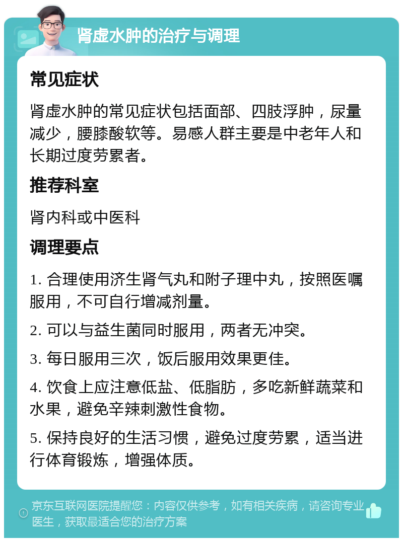 肾虚水肿的治疗与调理 常见症状 肾虚水肿的常见症状包括面部、四肢浮肿，尿量减少，腰膝酸软等。易感人群主要是中老年人和长期过度劳累者。 推荐科室 肾内科或中医科 调理要点 1. 合理使用济生肾气丸和附子理中丸，按照医嘱服用，不可自行增减剂量。 2. 可以与益生菌同时服用，两者无冲突。 3. 每日服用三次，饭后服用效果更佳。 4. 饮食上应注意低盐、低脂肪，多吃新鲜蔬菜和水果，避免辛辣刺激性食物。 5. 保持良好的生活习惯，避免过度劳累，适当进行体育锻炼，增强体质。