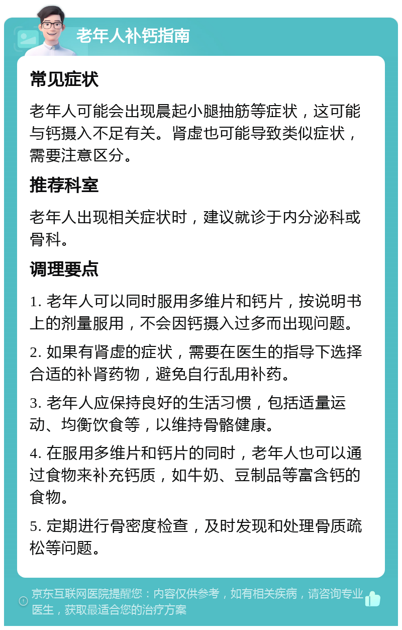 老年人补钙指南 常见症状 老年人可能会出现晨起小腿抽筋等症状，这可能与钙摄入不足有关。肾虚也可能导致类似症状，需要注意区分。 推荐科室 老年人出现相关症状时，建议就诊于内分泌科或骨科。 调理要点 1. 老年人可以同时服用多维片和钙片，按说明书上的剂量服用，不会因钙摄入过多而出现问题。 2. 如果有肾虚的症状，需要在医生的指导下选择合适的补肾药物，避免自行乱用补药。 3. 老年人应保持良好的生活习惯，包括适量运动、均衡饮食等，以维持骨骼健康。 4. 在服用多维片和钙片的同时，老年人也可以通过食物来补充钙质，如牛奶、豆制品等富含钙的食物。 5. 定期进行骨密度检查，及时发现和处理骨质疏松等问题。