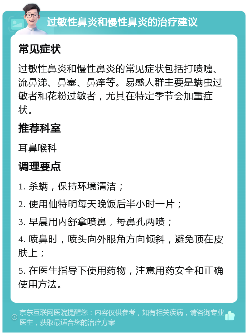 过敏性鼻炎和慢性鼻炎的治疗建议 常见症状 过敏性鼻炎和慢性鼻炎的常见症状包括打喷嚏、流鼻涕、鼻塞、鼻痒等。易感人群主要是螨虫过敏者和花粉过敏者，尤其在特定季节会加重症状。 推荐科室 耳鼻喉科 调理要点 1. 杀螨，保持环境清洁； 2. 使用仙特明每天晚饭后半小时一片； 3. 早晨用内舒拿喷鼻，每鼻孔两喷； 4. 喷鼻时，喷头向外眼角方向倾斜，避免顶在皮肤上； 5. 在医生指导下使用药物，注意用药安全和正确使用方法。