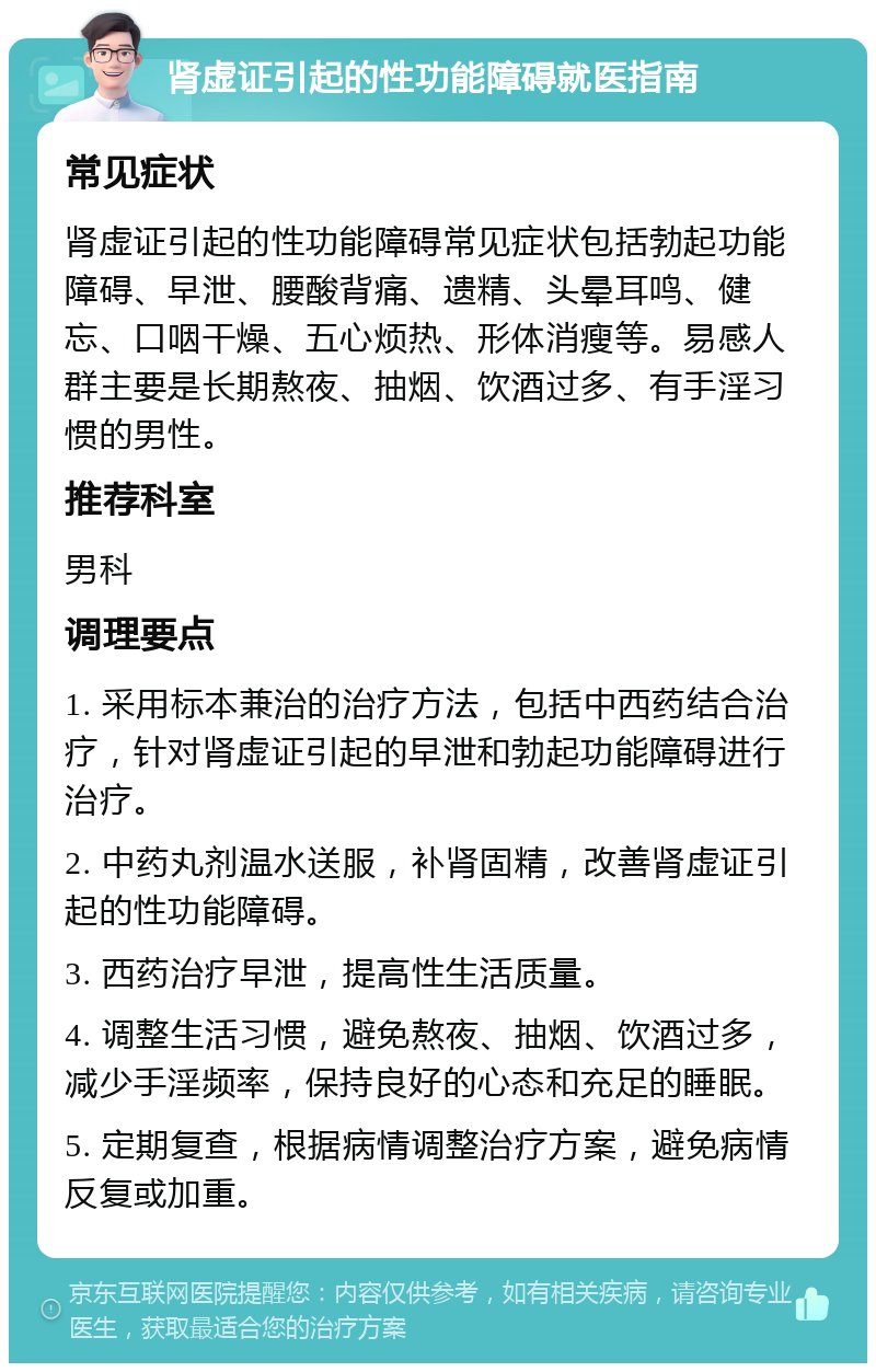 肾虚证引起的性功能障碍就医指南 常见症状 肾虚证引起的性功能障碍常见症状包括勃起功能障碍、早泄、腰酸背痛、遗精、头晕耳鸣、健忘、口咽干燥、五心烦热、形体消瘦等。易感人群主要是长期熬夜、抽烟、饮酒过多、有手淫习惯的男性。 推荐科室 男科 调理要点 1. 采用标本兼治的治疗方法，包括中西药结合治疗，针对肾虚证引起的早泄和勃起功能障碍进行治疗。 2. 中药丸剂温水送服，补肾固精，改善肾虚证引起的性功能障碍。 3. 西药治疗早泄，提高性生活质量。 4. 调整生活习惯，避免熬夜、抽烟、饮酒过多，减少手淫频率，保持良好的心态和充足的睡眠。 5. 定期复查，根据病情调整治疗方案，避免病情反复或加重。