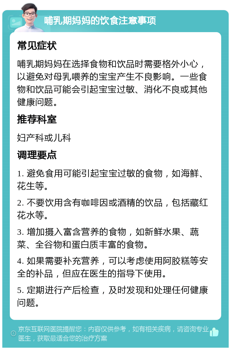 哺乳期妈妈的饮食注意事项 常见症状 哺乳期妈妈在选择食物和饮品时需要格外小心，以避免对母乳喂养的宝宝产生不良影响。一些食物和饮品可能会引起宝宝过敏、消化不良或其他健康问题。 推荐科室 妇产科或儿科 调理要点 1. 避免食用可能引起宝宝过敏的食物，如海鲜、花生等。 2. 不要饮用含有咖啡因或酒精的饮品，包括藏红花水等。 3. 增加摄入富含营养的食物，如新鲜水果、蔬菜、全谷物和蛋白质丰富的食物。 4. 如果需要补充营养，可以考虑使用阿胶糕等安全的补品，但应在医生的指导下使用。 5. 定期进行产后检查，及时发现和处理任何健康问题。