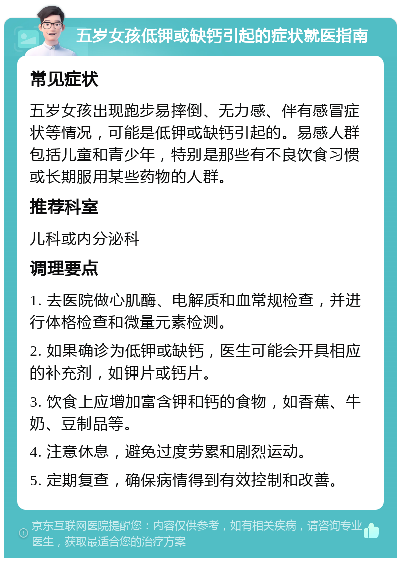 五岁女孩低钾或缺钙引起的症状就医指南 常见症状 五岁女孩出现跑步易摔倒、无力感、伴有感冒症状等情况，可能是低钾或缺钙引起的。易感人群包括儿童和青少年，特别是那些有不良饮食习惯或长期服用某些药物的人群。 推荐科室 儿科或内分泌科 调理要点 1. 去医院做心肌酶、电解质和血常规检查，并进行体格检查和微量元素检测。 2. 如果确诊为低钾或缺钙，医生可能会开具相应的补充剂，如钾片或钙片。 3. 饮食上应增加富含钾和钙的食物，如香蕉、牛奶、豆制品等。 4. 注意休息，避免过度劳累和剧烈运动。 5. 定期复查，确保病情得到有效控制和改善。