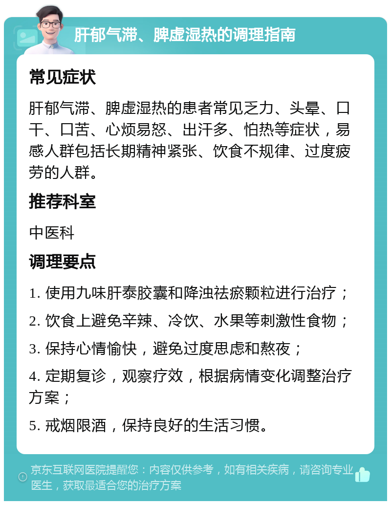 肝郁气滞、脾虚湿热的调理指南 常见症状 肝郁气滞、脾虚湿热的患者常见乏力、头晕、口干、口苦、心烦易怒、出汗多、怕热等症状，易感人群包括长期精神紧张、饮食不规律、过度疲劳的人群。 推荐科室 中医科 调理要点 1. 使用九味肝泰胶囊和降浊祛瘀颗粒进行治疗； 2. 饮食上避免辛辣、冷饮、水果等刺激性食物； 3. 保持心情愉快，避免过度思虑和熬夜； 4. 定期复诊，观察疗效，根据病情变化调整治疗方案； 5. 戒烟限酒，保持良好的生活习惯。