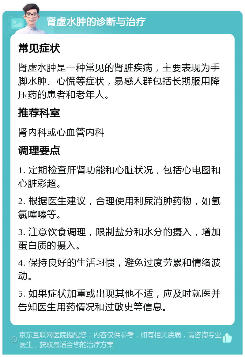 肾虚水肿的诊断与治疗 常见症状 肾虚水肿是一种常见的肾脏疾病，主要表现为手脚水肿、心慌等症状，易感人群包括长期服用降压药的患者和老年人。 推荐科室 肾内科或心血管内科 调理要点 1. 定期检查肝肾功能和心脏状况，包括心电图和心脏彩超。 2. 根据医生建议，合理使用利尿消肿药物，如氢氯噻嗪等。 3. 注意饮食调理，限制盐分和水分的摄入，增加蛋白质的摄入。 4. 保持良好的生活习惯，避免过度劳累和情绪波动。 5. 如果症状加重或出现其他不适，应及时就医并告知医生用药情况和过敏史等信息。