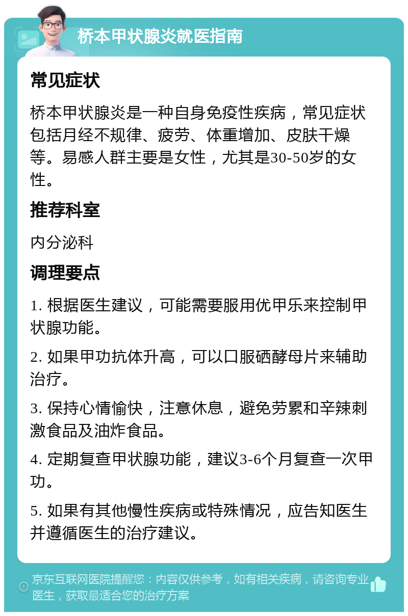 桥本甲状腺炎就医指南 常见症状 桥本甲状腺炎是一种自身免疫性疾病，常见症状包括月经不规律、疲劳、体重增加、皮肤干燥等。易感人群主要是女性，尤其是30-50岁的女性。 推荐科室 内分泌科 调理要点 1. 根据医生建议，可能需要服用优甲乐来控制甲状腺功能。 2. 如果甲功抗体升高，可以口服硒酵母片来辅助治疗。 3. 保持心情愉快，注意休息，避免劳累和辛辣刺激食品及油炸食品。 4. 定期复查甲状腺功能，建议3-6个月复查一次甲功。 5. 如果有其他慢性疾病或特殊情况，应告知医生并遵循医生的治疗建议。