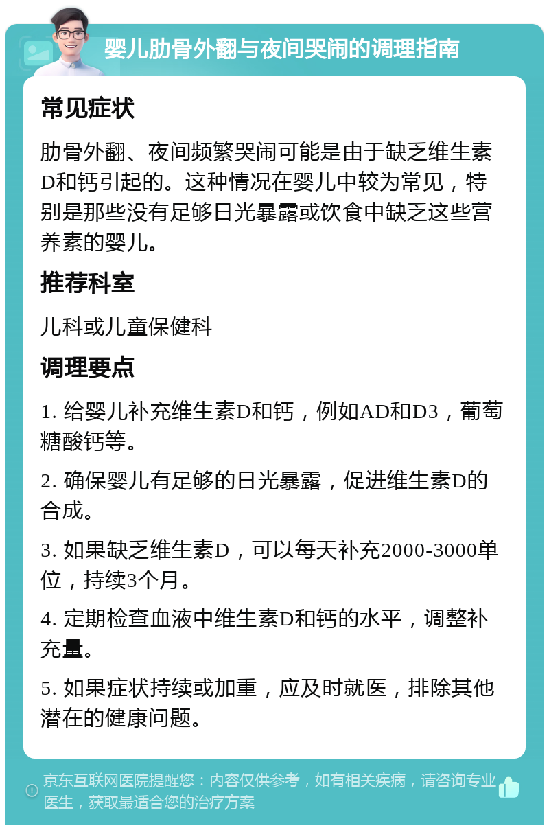 婴儿肋骨外翻与夜间哭闹的调理指南 常见症状 肋骨外翻、夜间频繁哭闹可能是由于缺乏维生素D和钙引起的。这种情况在婴儿中较为常见，特别是那些没有足够日光暴露或饮食中缺乏这些营养素的婴儿。 推荐科室 儿科或儿童保健科 调理要点 1. 给婴儿补充维生素D和钙，例如AD和D3，葡萄糖酸钙等。 2. 确保婴儿有足够的日光暴露，促进维生素D的合成。 3. 如果缺乏维生素D，可以每天补充2000-3000单位，持续3个月。 4. 定期检查血液中维生素D和钙的水平，调整补充量。 5. 如果症状持续或加重，应及时就医，排除其他潜在的健康问题。