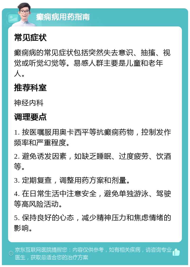 癫痫病用药指南 常见症状 癫痫病的常见症状包括突然失去意识、抽搐、视觉或听觉幻觉等。易感人群主要是儿童和老年人。 推荐科室 神经内科 调理要点 1. 按医嘱服用奥卡西平等抗癫痫药物，控制发作频率和严重程度。 2. 避免诱发因素，如缺乏睡眠、过度疲劳、饮酒等。 3. 定期复查，调整用药方案和剂量。 4. 在日常生活中注意安全，避免单独游泳、驾驶等高风险活动。 5. 保持良好的心态，减少精神压力和焦虑情绪的影响。