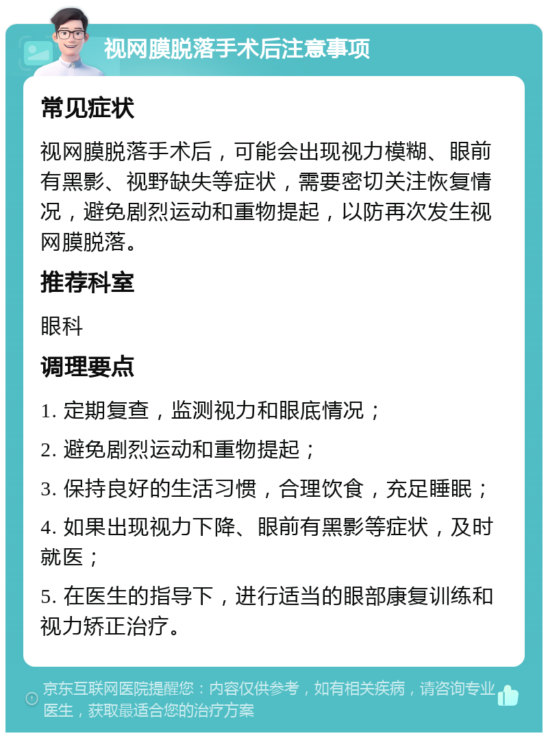 视网膜脱落手术后注意事项 常见症状 视网膜脱落手术后，可能会出现视力模糊、眼前有黑影、视野缺失等症状，需要密切关注恢复情况，避免剧烈运动和重物提起，以防再次发生视网膜脱落。 推荐科室 眼科 调理要点 1. 定期复查，监测视力和眼底情况； 2. 避免剧烈运动和重物提起； 3. 保持良好的生活习惯，合理饮食，充足睡眠； 4. 如果出现视力下降、眼前有黑影等症状，及时就医； 5. 在医生的指导下，进行适当的眼部康复训练和视力矫正治疗。