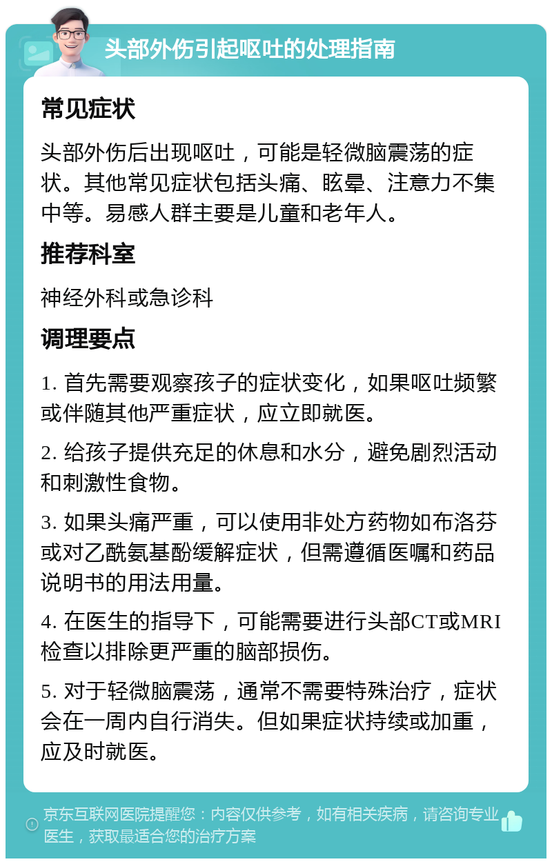 头部外伤引起呕吐的处理指南 常见症状 头部外伤后出现呕吐，可能是轻微脑震荡的症状。其他常见症状包括头痛、眩晕、注意力不集中等。易感人群主要是儿童和老年人。 推荐科室 神经外科或急诊科 调理要点 1. 首先需要观察孩子的症状变化，如果呕吐频繁或伴随其他严重症状，应立即就医。 2. 给孩子提供充足的休息和水分，避免剧烈活动和刺激性食物。 3. 如果头痛严重，可以使用非处方药物如布洛芬或对乙酰氨基酚缓解症状，但需遵循医嘱和药品说明书的用法用量。 4. 在医生的指导下，可能需要进行头部CT或MRI检查以排除更严重的脑部损伤。 5. 对于轻微脑震荡，通常不需要特殊治疗，症状会在一周内自行消失。但如果症状持续或加重，应及时就医。