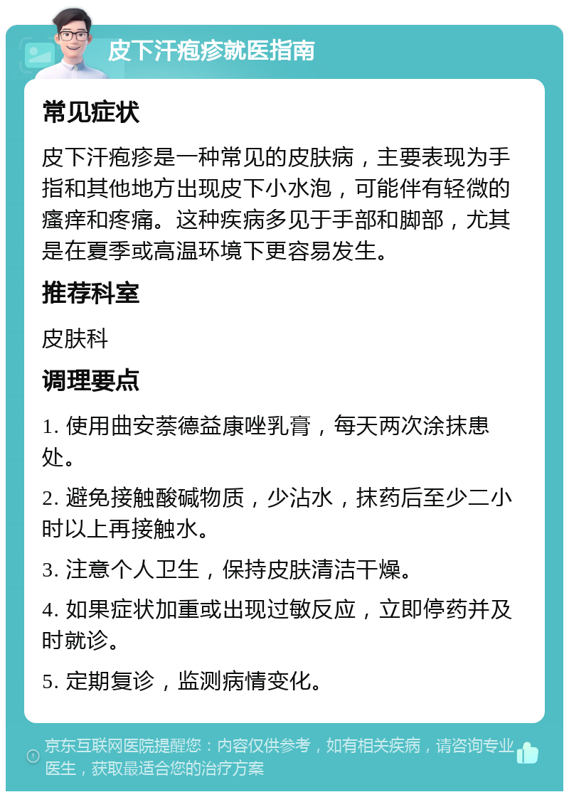 皮下汗疱疹就医指南 常见症状 皮下汗疱疹是一种常见的皮肤病，主要表现为手指和其他地方出现皮下小水泡，可能伴有轻微的瘙痒和疼痛。这种疾病多见于手部和脚部，尤其是在夏季或高温环境下更容易发生。 推荐科室 皮肤科 调理要点 1. 使用曲安萘德益康唑乳膏，每天两次涂抹患处。 2. 避免接触酸碱物质，少沾水，抹药后至少二小时以上再接触水。 3. 注意个人卫生，保持皮肤清洁干燥。 4. 如果症状加重或出现过敏反应，立即停药并及时就诊。 5. 定期复诊，监测病情变化。