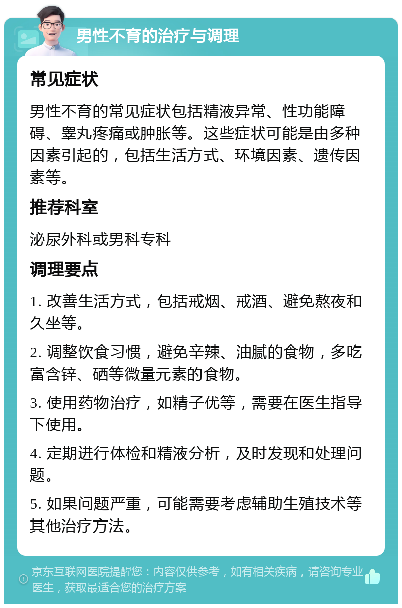 男性不育的治疗与调理 常见症状 男性不育的常见症状包括精液异常、性功能障碍、睾丸疼痛或肿胀等。这些症状可能是由多种因素引起的，包括生活方式、环境因素、遗传因素等。 推荐科室 泌尿外科或男科专科 调理要点 1. 改善生活方式，包括戒烟、戒酒、避免熬夜和久坐等。 2. 调整饮食习惯，避免辛辣、油腻的食物，多吃富含锌、硒等微量元素的食物。 3. 使用药物治疗，如精子优等，需要在医生指导下使用。 4. 定期进行体检和精液分析，及时发现和处理问题。 5. 如果问题严重，可能需要考虑辅助生殖技术等其他治疗方法。