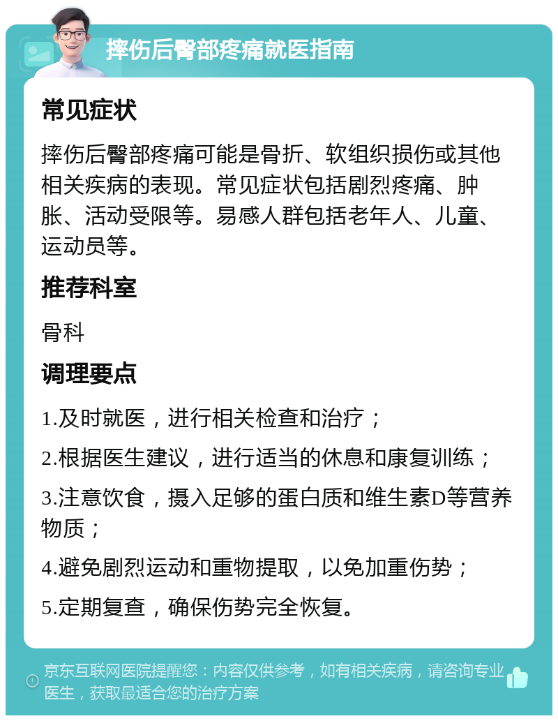 摔伤后臀部疼痛就医指南 常见症状 摔伤后臀部疼痛可能是骨折、软组织损伤或其他相关疾病的表现。常见症状包括剧烈疼痛、肿胀、活动受限等。易感人群包括老年人、儿童、运动员等。 推荐科室 骨科 调理要点 1.及时就医，进行相关检查和治疗； 2.根据医生建议，进行适当的休息和康复训练； 3.注意饮食，摄入足够的蛋白质和维生素D等营养物质； 4.避免剧烈运动和重物提取，以免加重伤势； 5.定期复查，确保伤势完全恢复。