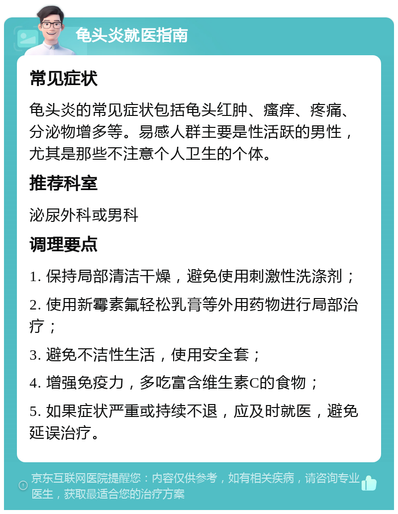 龟头炎就医指南 常见症状 龟头炎的常见症状包括龟头红肿、瘙痒、疼痛、分泌物增多等。易感人群主要是性活跃的男性，尤其是那些不注意个人卫生的个体。 推荐科室 泌尿外科或男科 调理要点 1. 保持局部清洁干燥，避免使用刺激性洗涤剂； 2. 使用新霉素氟轻松乳膏等外用药物进行局部治疗； 3. 避免不洁性生活，使用安全套； 4. 增强免疫力，多吃富含维生素C的食物； 5. 如果症状严重或持续不退，应及时就医，避免延误治疗。