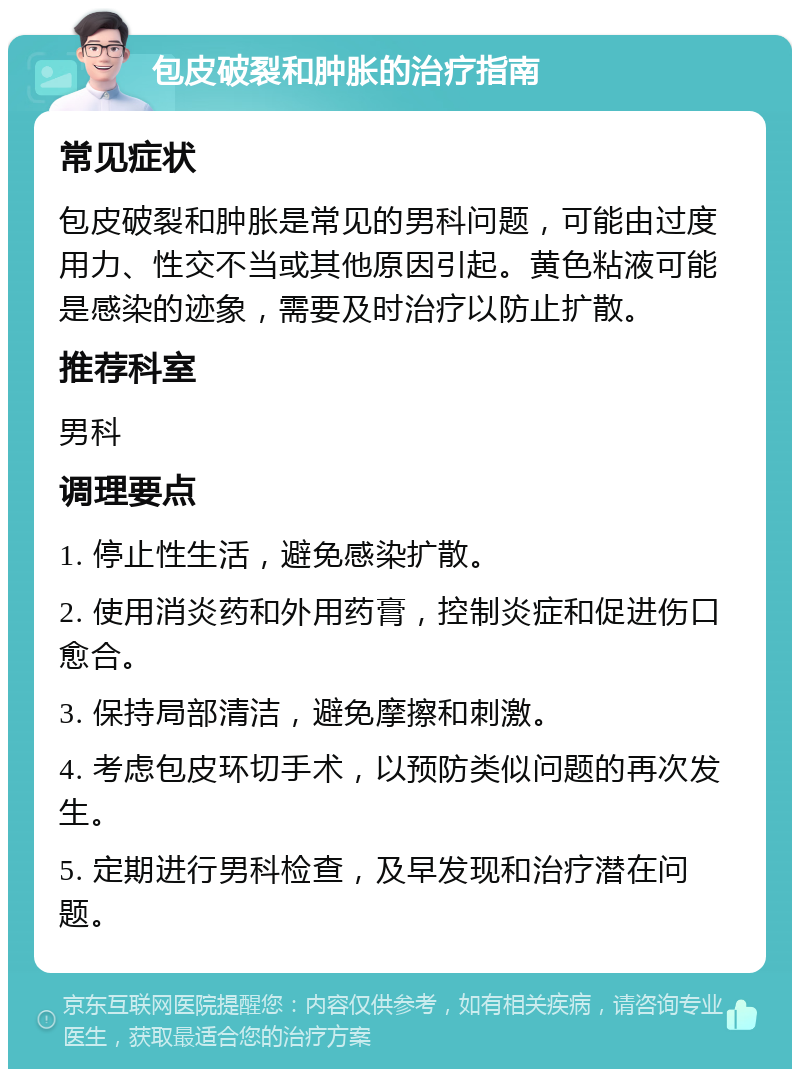 包皮破裂和肿胀的治疗指南 常见症状 包皮破裂和肿胀是常见的男科问题，可能由过度用力、性交不当或其他原因引起。黄色粘液可能是感染的迹象，需要及时治疗以防止扩散。 推荐科室 男科 调理要点 1. 停止性生活，避免感染扩散。 2. 使用消炎药和外用药膏，控制炎症和促进伤口愈合。 3. 保持局部清洁，避免摩擦和刺激。 4. 考虑包皮环切手术，以预防类似问题的再次发生。 5. 定期进行男科检查，及早发现和治疗潜在问题。