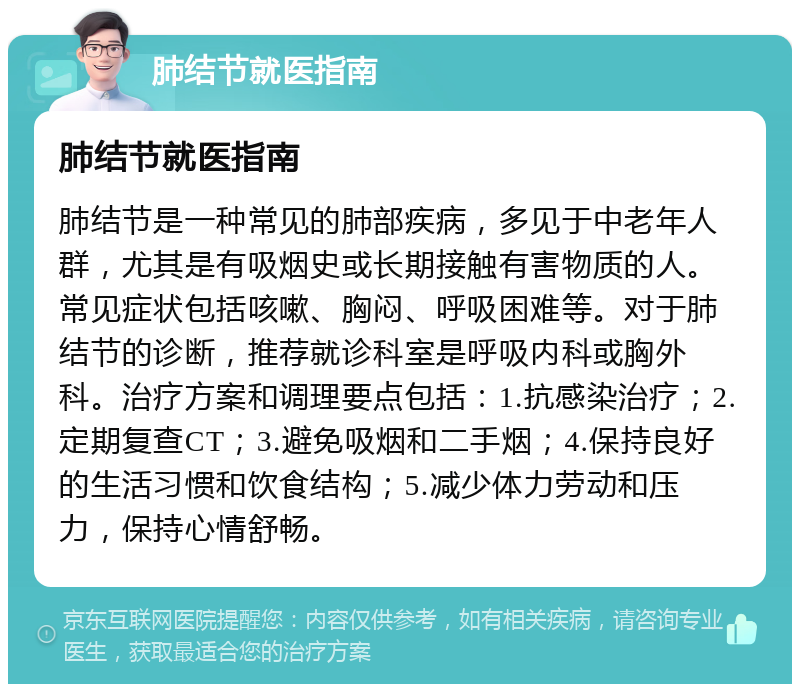 肺结节就医指南 肺结节就医指南 肺结节是一种常见的肺部疾病，多见于中老年人群，尤其是有吸烟史或长期接触有害物质的人。常见症状包括咳嗽、胸闷、呼吸困难等。对于肺结节的诊断，推荐就诊科室是呼吸内科或胸外科。治疗方案和调理要点包括：1.抗感染治疗；2.定期复查CT；3.避免吸烟和二手烟；4.保持良好的生活习惯和饮食结构；5.减少体力劳动和压力，保持心情舒畅。