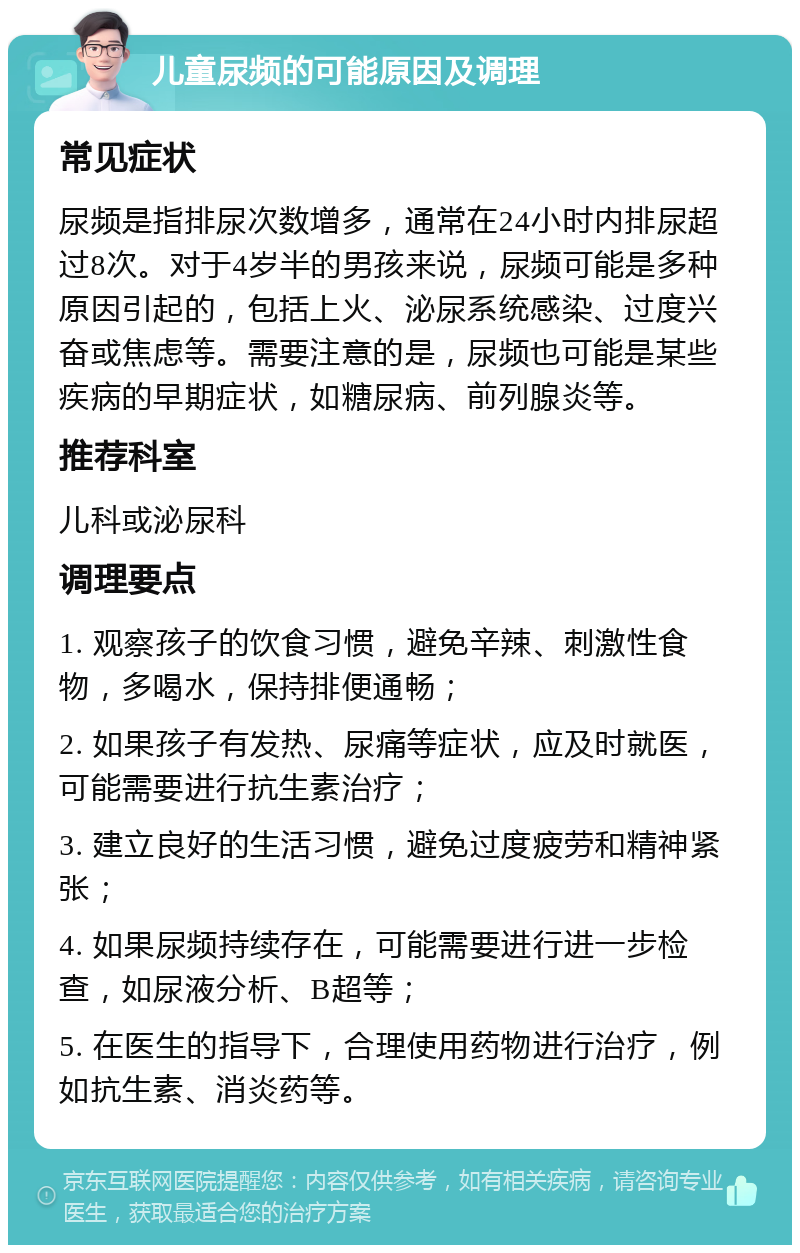 儿童尿频的可能原因及调理 常见症状 尿频是指排尿次数增多，通常在24小时内排尿超过8次。对于4岁半的男孩来说，尿频可能是多种原因引起的，包括上火、泌尿系统感染、过度兴奋或焦虑等。需要注意的是，尿频也可能是某些疾病的早期症状，如糖尿病、前列腺炎等。 推荐科室 儿科或泌尿科 调理要点 1. 观察孩子的饮食习惯，避免辛辣、刺激性食物，多喝水，保持排便通畅； 2. 如果孩子有发热、尿痛等症状，应及时就医，可能需要进行抗生素治疗； 3. 建立良好的生活习惯，避免过度疲劳和精神紧张； 4. 如果尿频持续存在，可能需要进行进一步检查，如尿液分析、B超等； 5. 在医生的指导下，合理使用药物进行治疗，例如抗生素、消炎药等。