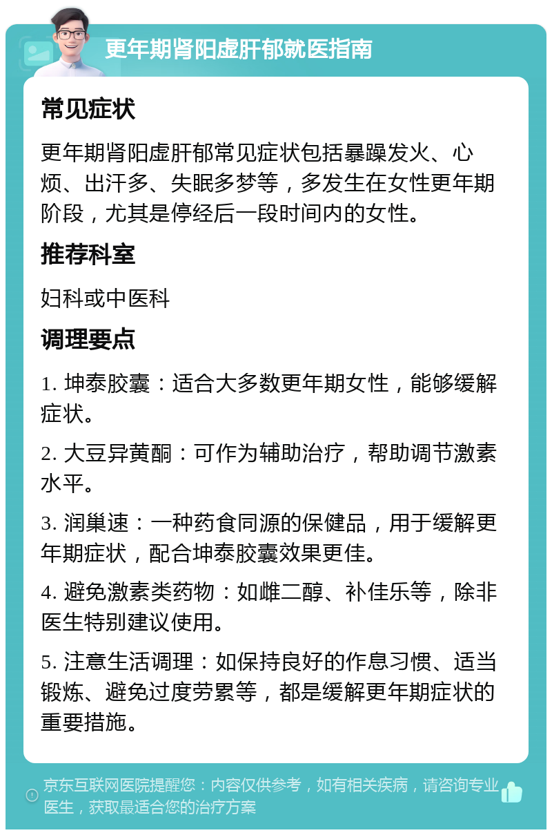 更年期肾阳虚肝郁就医指南 常见症状 更年期肾阳虚肝郁常见症状包括暴躁发火、心烦、出汗多、失眠多梦等，多发生在女性更年期阶段，尤其是停经后一段时间内的女性。 推荐科室 妇科或中医科 调理要点 1. 坤泰胶囊：适合大多数更年期女性，能够缓解症状。 2. 大豆异黄酮：可作为辅助治疗，帮助调节激素水平。 3. 润巢速：一种药食同源的保健品，用于缓解更年期症状，配合坤泰胶囊效果更佳。 4. 避免激素类药物：如雌二醇、补佳乐等，除非医生特别建议使用。 5. 注意生活调理：如保持良好的作息习惯、适当锻炼、避免过度劳累等，都是缓解更年期症状的重要措施。