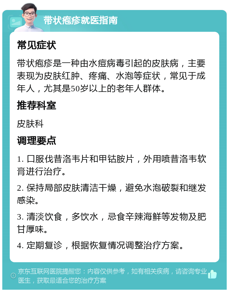 带状疱疹就医指南 常见症状 带状疱疹是一种由水痘病毒引起的皮肤病，主要表现为皮肤红肿、疼痛、水泡等症状，常见于成年人，尤其是50岁以上的老年人群体。 推荐科室 皮肤科 调理要点 1. 口服伐昔洛韦片和甲钴胺片，外用喷昔洛韦软膏进行治疗。 2. 保持局部皮肤清洁干燥，避免水泡破裂和继发感染。 3. 清淡饮食，多饮水，忌食辛辣海鲜等发物及肥甘厚味。 4. 定期复诊，根据恢复情况调整治疗方案。