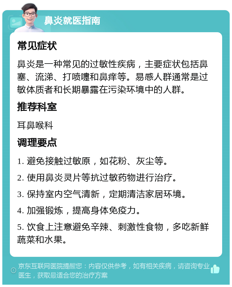 鼻炎就医指南 常见症状 鼻炎是一种常见的过敏性疾病，主要症状包括鼻塞、流涕、打喷嚏和鼻痒等。易感人群通常是过敏体质者和长期暴露在污染环境中的人群。 推荐科室 耳鼻喉科 调理要点 1. 避免接触过敏原，如花粉、灰尘等。 2. 使用鼻炎灵片等抗过敏药物进行治疗。 3. 保持室内空气清新，定期清洁家居环境。 4. 加强锻炼，提高身体免疫力。 5. 饮食上注意避免辛辣、刺激性食物，多吃新鲜蔬菜和水果。