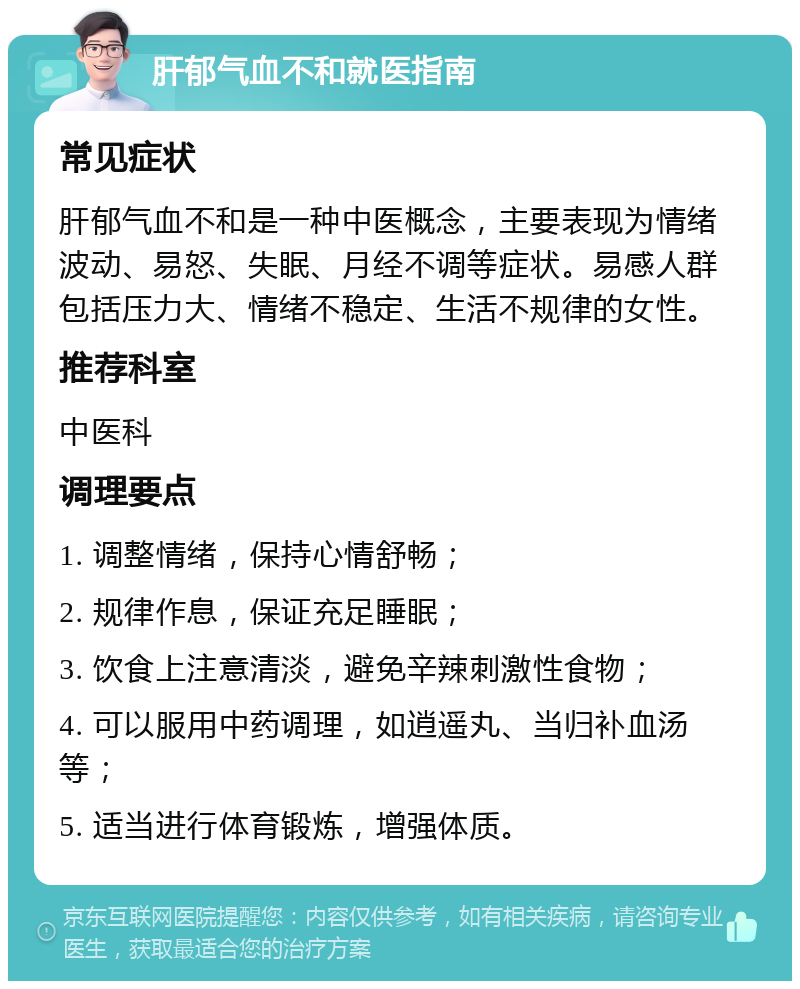 肝郁气血不和就医指南 常见症状 肝郁气血不和是一种中医概念，主要表现为情绪波动、易怒、失眠、月经不调等症状。易感人群包括压力大、情绪不稳定、生活不规律的女性。 推荐科室 中医科 调理要点 1. 调整情绪，保持心情舒畅； 2. 规律作息，保证充足睡眠； 3. 饮食上注意清淡，避免辛辣刺激性食物； 4. 可以服用中药调理，如逍遥丸、当归补血汤等； 5. 适当进行体育锻炼，增强体质。