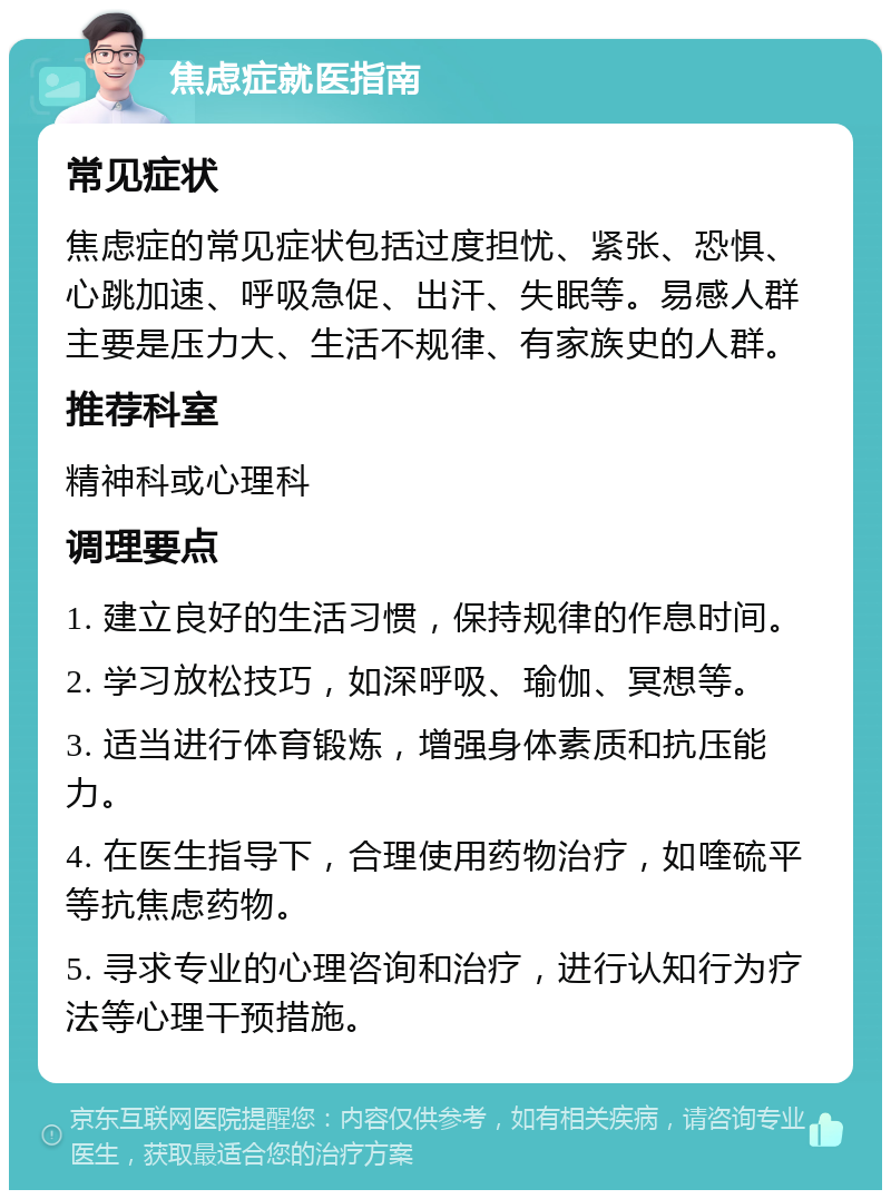 焦虑症就医指南 常见症状 焦虑症的常见症状包括过度担忧、紧张、恐惧、心跳加速、呼吸急促、出汗、失眠等。易感人群主要是压力大、生活不规律、有家族史的人群。 推荐科室 精神科或心理科 调理要点 1. 建立良好的生活习惯，保持规律的作息时间。 2. 学习放松技巧，如深呼吸、瑜伽、冥想等。 3. 适当进行体育锻炼，增强身体素质和抗压能力。 4. 在医生指导下，合理使用药物治疗，如喹硫平等抗焦虑药物。 5. 寻求专业的心理咨询和治疗，进行认知行为疗法等心理干预措施。