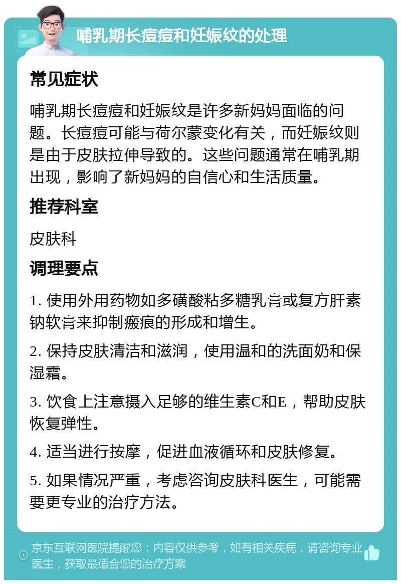 哺乳期长痘痘和妊娠纹的处理 常见症状 哺乳期长痘痘和妊娠纹是许多新妈妈面临的问题。长痘痘可能与荷尔蒙变化有关，而妊娠纹则是由于皮肤拉伸导致的。这些问题通常在哺乳期出现，影响了新妈妈的自信心和生活质量。 推荐科室 皮肤科 调理要点 1. 使用外用药物如多磺酸粘多糖乳膏或复方肝素钠软膏来抑制瘢痕的形成和增生。 2. 保持皮肤清洁和滋润，使用温和的洗面奶和保湿霜。 3. 饮食上注意摄入足够的维生素C和E，帮助皮肤恢复弹性。 4. 适当进行按摩，促进血液循环和皮肤修复。 5. 如果情况严重，考虑咨询皮肤科医生，可能需要更专业的治疗方法。