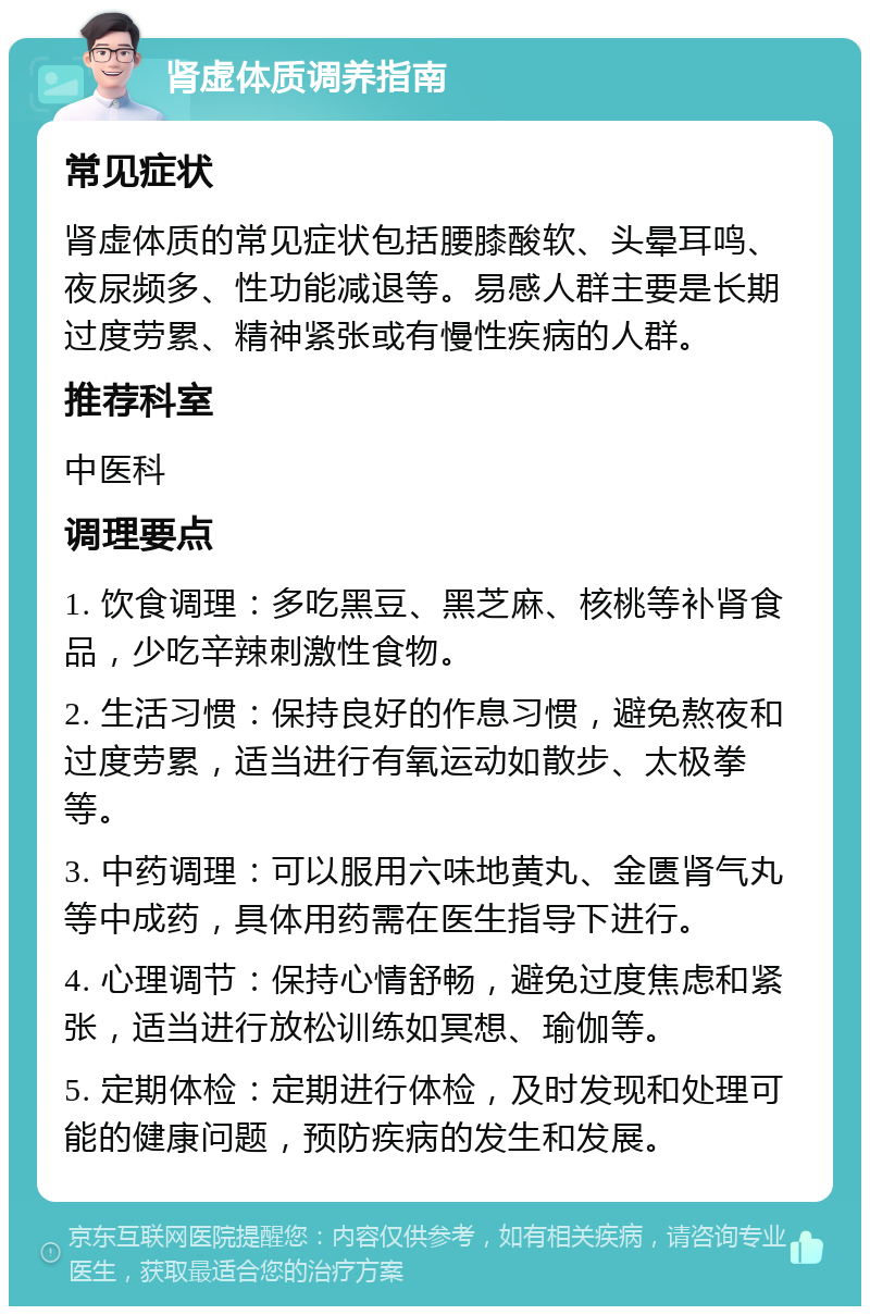 肾虚体质调养指南 常见症状 肾虚体质的常见症状包括腰膝酸软、头晕耳鸣、夜尿频多、性功能减退等。易感人群主要是长期过度劳累、精神紧张或有慢性疾病的人群。 推荐科室 中医科 调理要点 1. 饮食调理：多吃黑豆、黑芝麻、核桃等补肾食品，少吃辛辣刺激性食物。 2. 生活习惯：保持良好的作息习惯，避免熬夜和过度劳累，适当进行有氧运动如散步、太极拳等。 3. 中药调理：可以服用六味地黄丸、金匮肾气丸等中成药，具体用药需在医生指导下进行。 4. 心理调节：保持心情舒畅，避免过度焦虑和紧张，适当进行放松训练如冥想、瑜伽等。 5. 定期体检：定期进行体检，及时发现和处理可能的健康问题，预防疾病的发生和发展。