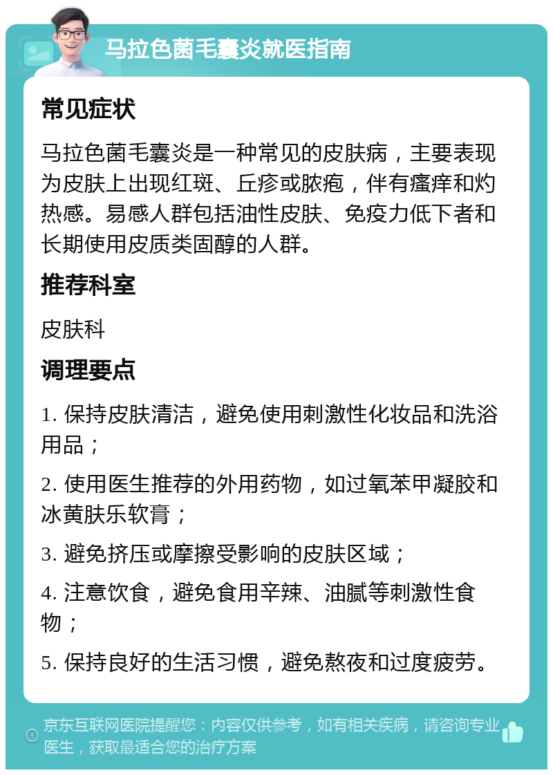 马拉色菌毛囊炎就医指南 常见症状 马拉色菌毛囊炎是一种常见的皮肤病，主要表现为皮肤上出现红斑、丘疹或脓疱，伴有瘙痒和灼热感。易感人群包括油性皮肤、免疫力低下者和长期使用皮质类固醇的人群。 推荐科室 皮肤科 调理要点 1. 保持皮肤清洁，避免使用刺激性化妆品和洗浴用品； 2. 使用医生推荐的外用药物，如过氧苯甲凝胶和冰黄肤乐软膏； 3. 避免挤压或摩擦受影响的皮肤区域； 4. 注意饮食，避免食用辛辣、油腻等刺激性食物； 5. 保持良好的生活习惯，避免熬夜和过度疲劳。