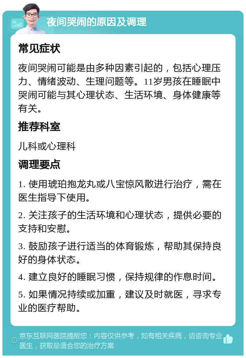 夜间哭闹的原因及调理 常见症状 夜间哭闹可能是由多种因素引起的，包括心理压力、情绪波动、生理问题等。11岁男孩在睡眠中哭闹可能与其心理状态、生活环境、身体健康等有关。 推荐科室 儿科或心理科 调理要点 1. 使用琥珀抱龙丸或八宝惊风散进行治疗，需在医生指导下使用。 2. 关注孩子的生活环境和心理状态，提供必要的支持和安慰。 3. 鼓励孩子进行适当的体育锻炼，帮助其保持良好的身体状态。 4. 建立良好的睡眠习惯，保持规律的作息时间。 5. 如果情况持续或加重，建议及时就医，寻求专业的医疗帮助。