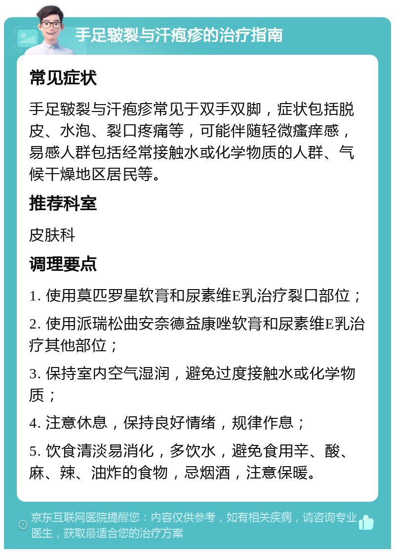 手足皲裂与汗疱疹的治疗指南 常见症状 手足皲裂与汗疱疹常见于双手双脚，症状包括脱皮、水泡、裂口疼痛等，可能伴随轻微瘙痒感，易感人群包括经常接触水或化学物质的人群、气候干燥地区居民等。 推荐科室 皮肤科 调理要点 1. 使用莫匹罗星软膏和尿素维E乳治疗裂口部位； 2. 使用派瑞松曲安奈德益康唑软膏和尿素维E乳治疗其他部位； 3. 保持室内空气湿润，避免过度接触水或化学物质； 4. 注意休息，保持良好情绪，规律作息； 5. 饮食清淡易消化，多饮水，避免食用辛、酸、麻、辣、油炸的食物，忌烟酒，注意保暖。