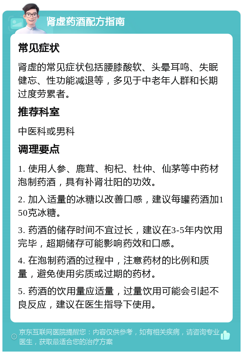 肾虚药酒配方指南 常见症状 肾虚的常见症状包括腰膝酸软、头晕耳鸣、失眠健忘、性功能减退等，多见于中老年人群和长期过度劳累者。 推荐科室 中医科或男科 调理要点 1. 使用人参、鹿茸、枸杞、杜仲、仙茅等中药材泡制药酒，具有补肾壮阳的功效。 2. 加入适量的冰糖以改善口感，建议每罐药酒加150克冰糖。 3. 药酒的储存时间不宜过长，建议在3-5年内饮用完毕，超期储存可能影响药效和口感。 4. 在泡制药酒的过程中，注意药材的比例和质量，避免使用劣质或过期的药材。 5. 药酒的饮用量应适量，过量饮用可能会引起不良反应，建议在医生指导下使用。