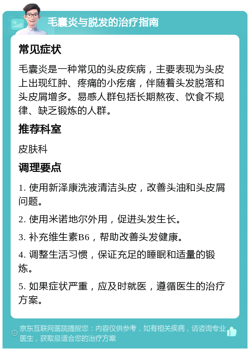 毛囊炎与脱发的治疗指南 常见症状 毛囊炎是一种常见的头皮疾病，主要表现为头皮上出现红肿、疼痛的小疙瘩，伴随着头发脱落和头皮屑增多。易感人群包括长期熬夜、饮食不规律、缺乏锻炼的人群。 推荐科室 皮肤科 调理要点 1. 使用新泽康洗液清洁头皮，改善头油和头皮屑问题。 2. 使用米诺地尔外用，促进头发生长。 3. 补充维生素B6，帮助改善头发健康。 4. 调整生活习惯，保证充足的睡眠和适量的锻炼。 5. 如果症状严重，应及时就医，遵循医生的治疗方案。