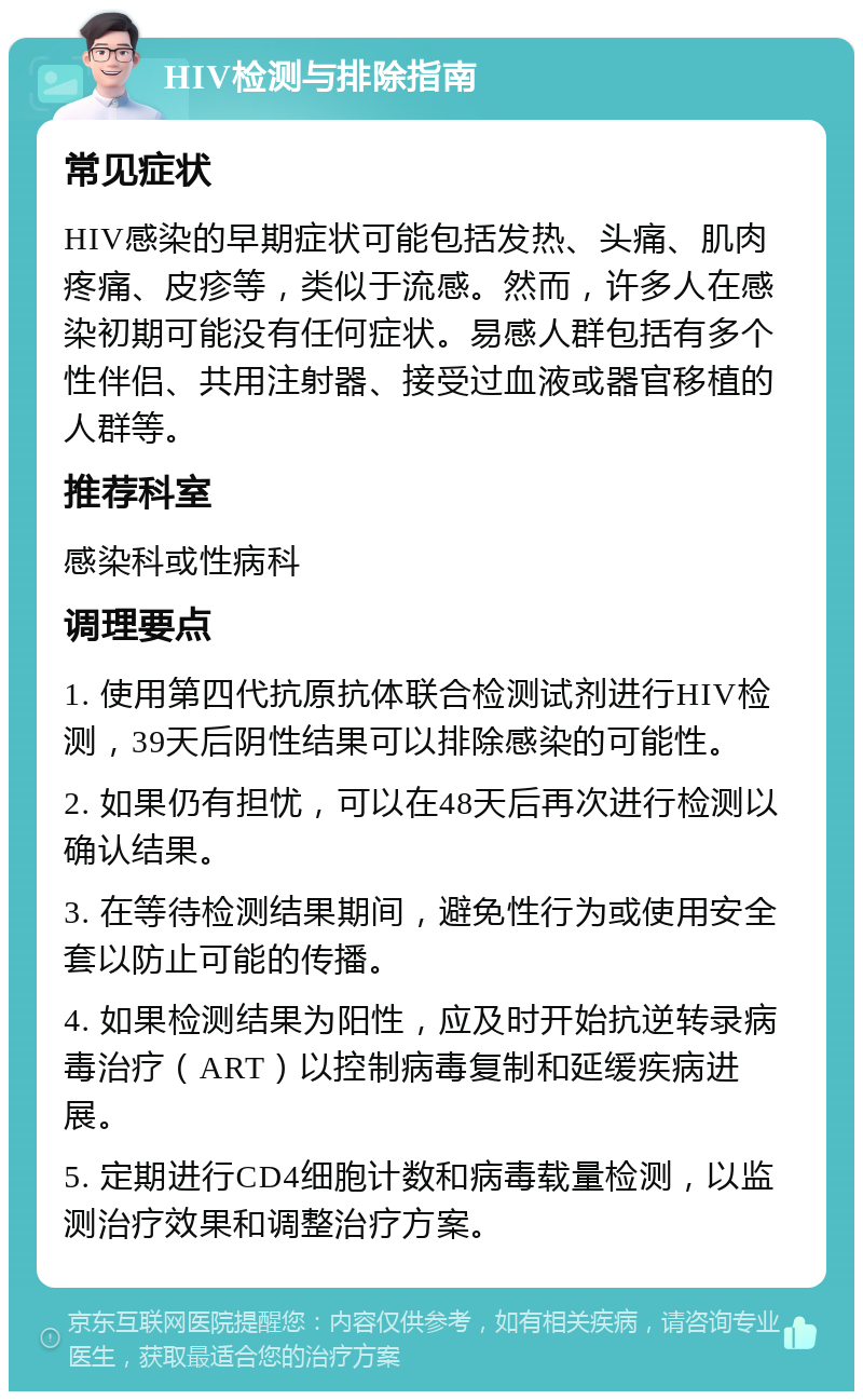 HIV检测与排除指南 常见症状 HIV感染的早期症状可能包括发热、头痛、肌肉疼痛、皮疹等，类似于流感。然而，许多人在感染初期可能没有任何症状。易感人群包括有多个性伴侣、共用注射器、接受过血液或器官移植的人群等。 推荐科室 感染科或性病科 调理要点 1. 使用第四代抗原抗体联合检测试剂进行HIV检测，39天后阴性结果可以排除感染的可能性。 2. 如果仍有担忧，可以在48天后再次进行检测以确认结果。 3. 在等待检测结果期间，避免性行为或使用安全套以防止可能的传播。 4. 如果检测结果为阳性，应及时开始抗逆转录病毒治疗（ART）以控制病毒复制和延缓疾病进展。 5. 定期进行CD4细胞计数和病毒载量检测，以监测治疗效果和调整治疗方案。