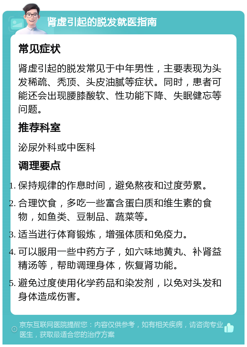 肾虚引起的脱发就医指南 常见症状 肾虚引起的脱发常见于中年男性，主要表现为头发稀疏、秃顶、头皮油腻等症状。同时，患者可能还会出现腰膝酸软、性功能下降、失眠健忘等问题。 推荐科室 泌尿外科或中医科 调理要点 保持规律的作息时间，避免熬夜和过度劳累。 合理饮食，多吃一些富含蛋白质和维生素的食物，如鱼类、豆制品、蔬菜等。 适当进行体育锻炼，增强体质和免疫力。 可以服用一些中药方子，如六味地黄丸、补肾益精汤等，帮助调理身体，恢复肾功能。 避免过度使用化学药品和染发剂，以免对头发和身体造成伤害。