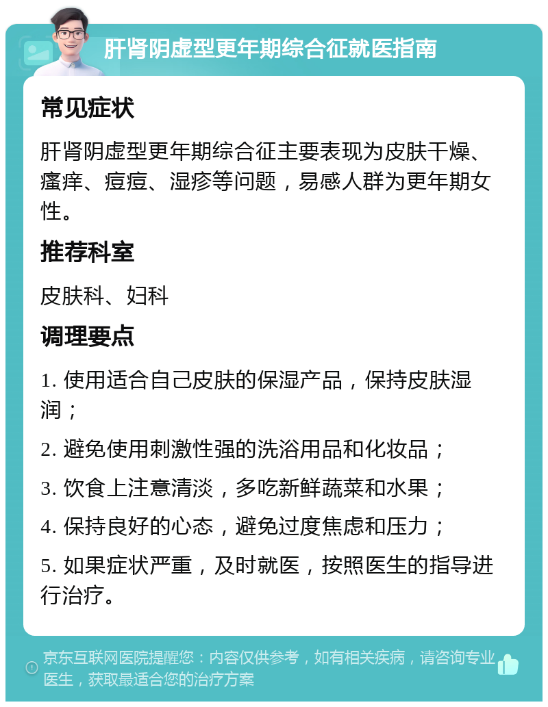 肝肾阴虚型更年期综合征就医指南 常见症状 肝肾阴虚型更年期综合征主要表现为皮肤干燥、瘙痒、痘痘、湿疹等问题，易感人群为更年期女性。 推荐科室 皮肤科、妇科 调理要点 1. 使用适合自己皮肤的保湿产品，保持皮肤湿润； 2. 避免使用刺激性强的洗浴用品和化妆品； 3. 饮食上注意清淡，多吃新鲜蔬菜和水果； 4. 保持良好的心态，避免过度焦虑和压力； 5. 如果症状严重，及时就医，按照医生的指导进行治疗。