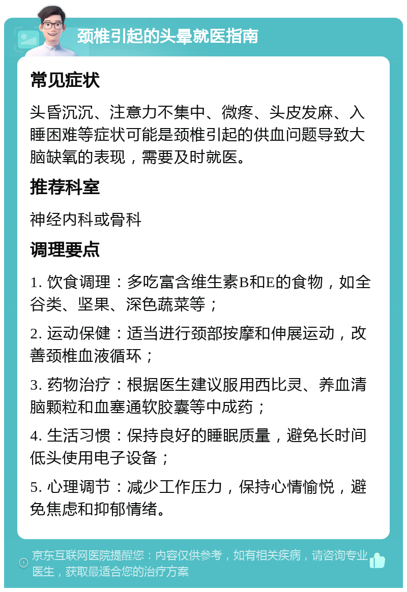 颈椎引起的头晕就医指南 常见症状 头昏沉沉、注意力不集中、微疼、头皮发麻、入睡困难等症状可能是颈椎引起的供血问题导致大脑缺氧的表现，需要及时就医。 推荐科室 神经内科或骨科 调理要点 1. 饮食调理：多吃富含维生素B和E的食物，如全谷类、坚果、深色蔬菜等； 2. 运动保健：适当进行颈部按摩和伸展运动，改善颈椎血液循环； 3. 药物治疗：根据医生建议服用西比灵、养血清脑颗粒和血塞通软胶囊等中成药； 4. 生活习惯：保持良好的睡眠质量，避免长时间低头使用电子设备； 5. 心理调节：减少工作压力，保持心情愉悦，避免焦虑和抑郁情绪。