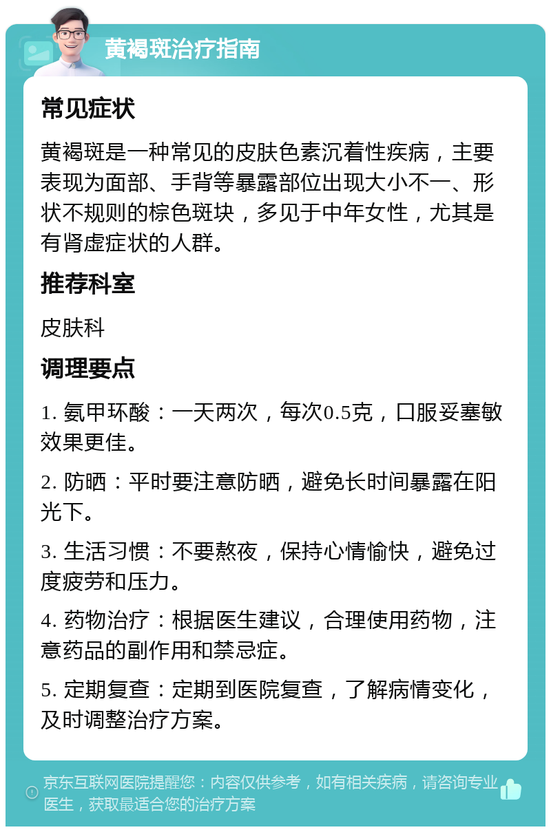 黄褐斑治疗指南 常见症状 黄褐斑是一种常见的皮肤色素沉着性疾病，主要表现为面部、手背等暴露部位出现大小不一、形状不规则的棕色斑块，多见于中年女性，尤其是有肾虚症状的人群。 推荐科室 皮肤科 调理要点 1. 氨甲环酸：一天两次，每次0.5克，口服妥塞敏效果更佳。 2. 防晒：平时要注意防晒，避免长时间暴露在阳光下。 3. 生活习惯：不要熬夜，保持心情愉快，避免过度疲劳和压力。 4. 药物治疗：根据医生建议，合理使用药物，注意药品的副作用和禁忌症。 5. 定期复查：定期到医院复查，了解病情变化，及时调整治疗方案。