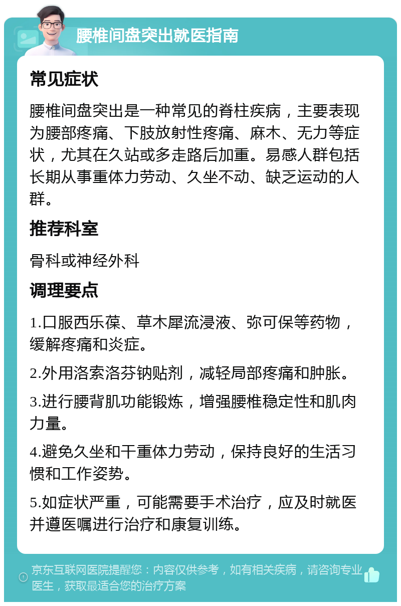 腰椎间盘突出就医指南 常见症状 腰椎间盘突出是一种常见的脊柱疾病，主要表现为腰部疼痛、下肢放射性疼痛、麻木、无力等症状，尤其在久站或多走路后加重。易感人群包括长期从事重体力劳动、久坐不动、缺乏运动的人群。 推荐科室 骨科或神经外科 调理要点 1.口服西乐葆、草木犀流浸液、弥可保等药物，缓解疼痛和炎症。 2.外用洛索洛芬钠贴剂，减轻局部疼痛和肿胀。 3.进行腰背肌功能锻炼，增强腰椎稳定性和肌肉力量。 4.避免久坐和干重体力劳动，保持良好的生活习惯和工作姿势。 5.如症状严重，可能需要手术治疗，应及时就医并遵医嘱进行治疗和康复训练。