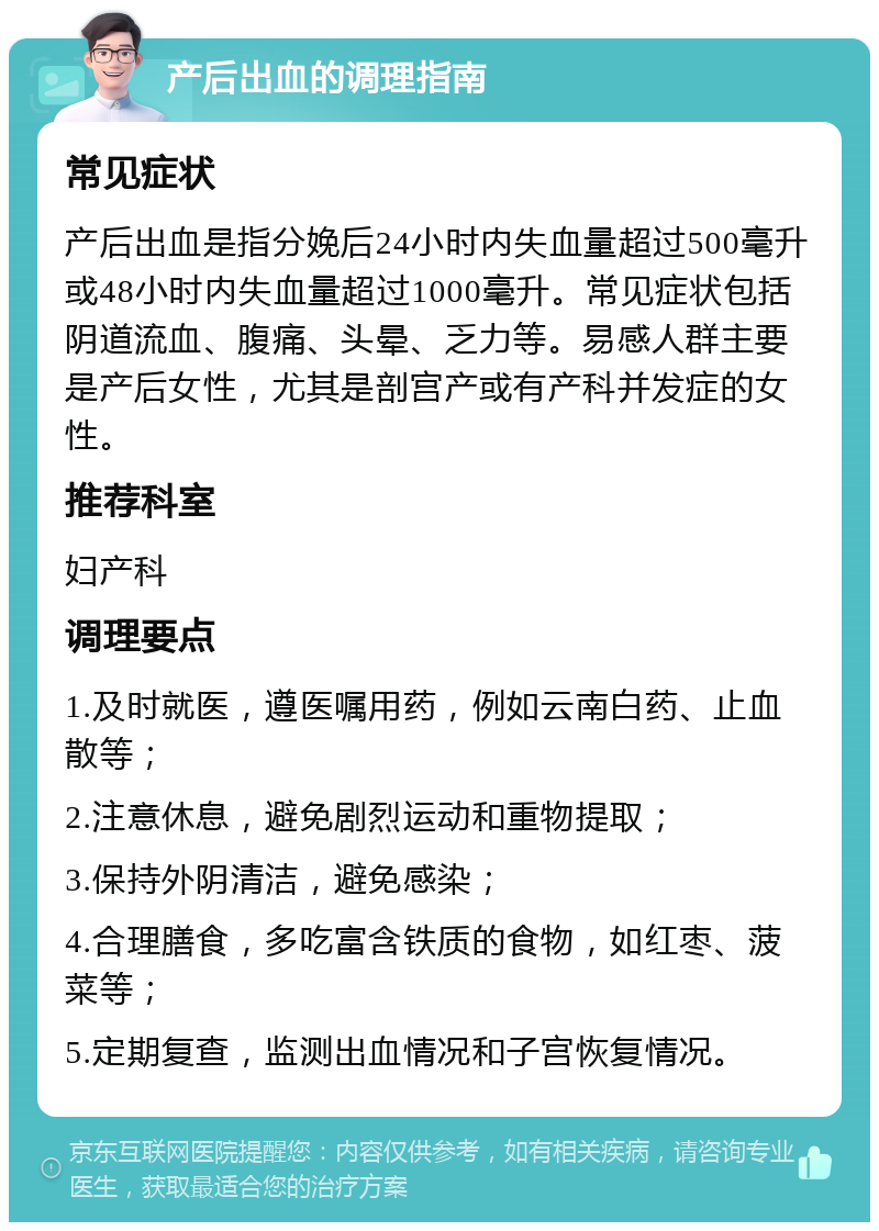 产后出血的调理指南 常见症状 产后出血是指分娩后24小时内失血量超过500毫升或48小时内失血量超过1000毫升。常见症状包括阴道流血、腹痛、头晕、乏力等。易感人群主要是产后女性，尤其是剖宫产或有产科并发症的女性。 推荐科室 妇产科 调理要点 1.及时就医，遵医嘱用药，例如云南白药、止血散等； 2.注意休息，避免剧烈运动和重物提取； 3.保持外阴清洁，避免感染； 4.合理膳食，多吃富含铁质的食物，如红枣、菠菜等； 5.定期复查，监测出血情况和子宫恢复情况。