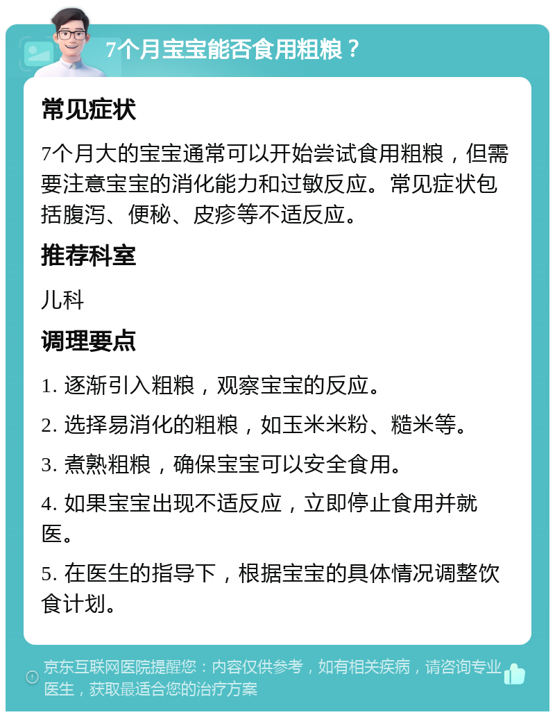 7个月宝宝能否食用粗粮？ 常见症状 7个月大的宝宝通常可以开始尝试食用粗粮，但需要注意宝宝的消化能力和过敏反应。常见症状包括腹泻、便秘、皮疹等不适反应。 推荐科室 儿科 调理要点 1. 逐渐引入粗粮，观察宝宝的反应。 2. 选择易消化的粗粮，如玉米米粉、糙米等。 3. 煮熟粗粮，确保宝宝可以安全食用。 4. 如果宝宝出现不适反应，立即停止食用并就医。 5. 在医生的指导下，根据宝宝的具体情况调整饮食计划。