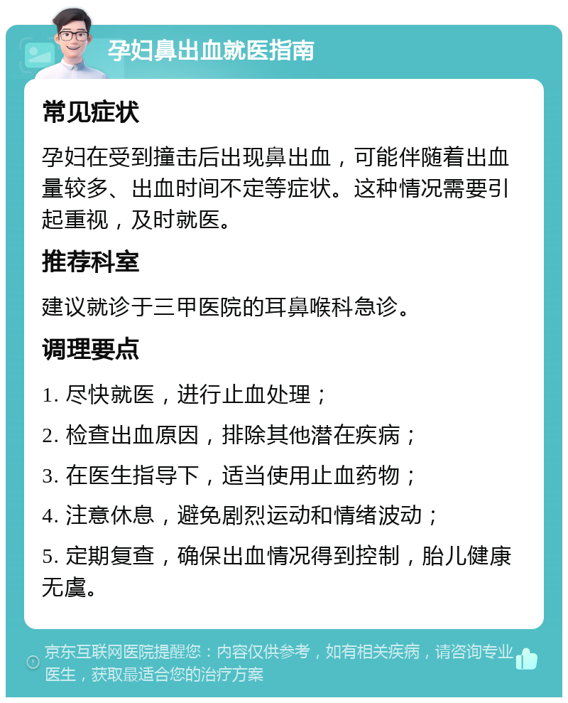 孕妇鼻出血就医指南 常见症状 孕妇在受到撞击后出现鼻出血，可能伴随着出血量较多、出血时间不定等症状。这种情况需要引起重视，及时就医。 推荐科室 建议就诊于三甲医院的耳鼻喉科急诊。 调理要点 1. 尽快就医，进行止血处理； 2. 检查出血原因，排除其他潜在疾病； 3. 在医生指导下，适当使用止血药物； 4. 注意休息，避免剧烈运动和情绪波动； 5. 定期复查，确保出血情况得到控制，胎儿健康无虞。