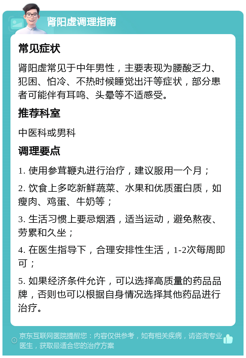 肾阳虚调理指南 常见症状 肾阳虚常见于中年男性，主要表现为腰酸乏力、犯困、怕冷、不热时候睡觉出汗等症状，部分患者可能伴有耳鸣、头晕等不适感受。 推荐科室 中医科或男科 调理要点 1. 使用参茸鞭丸进行治疗，建议服用一个月； 2. 饮食上多吃新鲜蔬菜、水果和优质蛋白质，如瘦肉、鸡蛋、牛奶等； 3. 生活习惯上要忌烟酒，适当运动，避免熬夜、劳累和久坐； 4. 在医生指导下，合理安排性生活，1-2次每周即可； 5. 如果经济条件允许，可以选择高质量的药品品牌，否则也可以根据自身情况选择其他药品进行治疗。