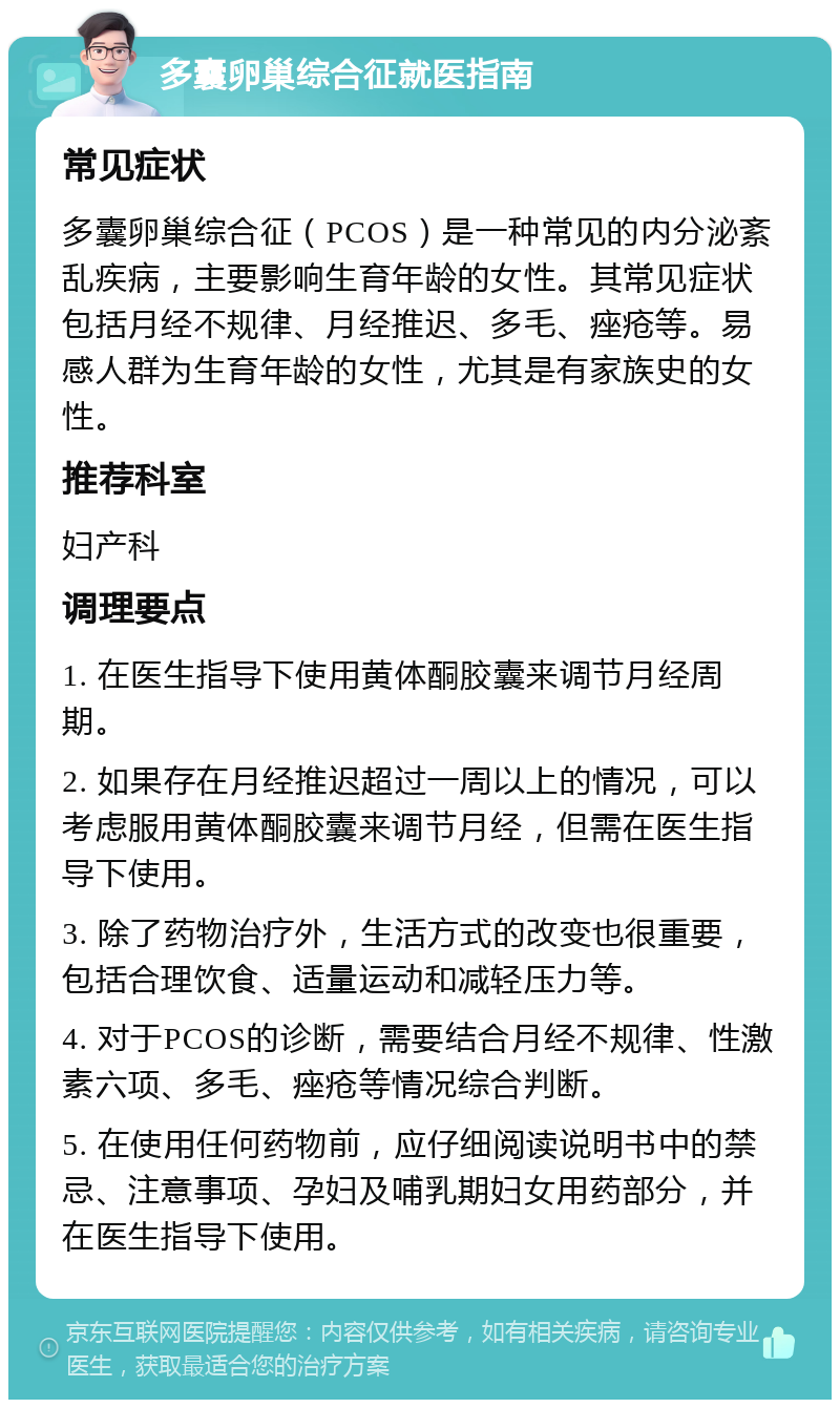 多囊卵巢综合征就医指南 常见症状 多囊卵巢综合征（PCOS）是一种常见的内分泌紊乱疾病，主要影响生育年龄的女性。其常见症状包括月经不规律、月经推迟、多毛、痤疮等。易感人群为生育年龄的女性，尤其是有家族史的女性。 推荐科室 妇产科 调理要点 1. 在医生指导下使用黄体酮胶囊来调节月经周期。 2. 如果存在月经推迟超过一周以上的情况，可以考虑服用黄体酮胶囊来调节月经，但需在医生指导下使用。 3. 除了药物治疗外，生活方式的改变也很重要，包括合理饮食、适量运动和减轻压力等。 4. 对于PCOS的诊断，需要结合月经不规律、性激素六项、多毛、痤疮等情况综合判断。 5. 在使用任何药物前，应仔细阅读说明书中的禁忌、注意事项、孕妇及哺乳期妇女用药部分，并在医生指导下使用。