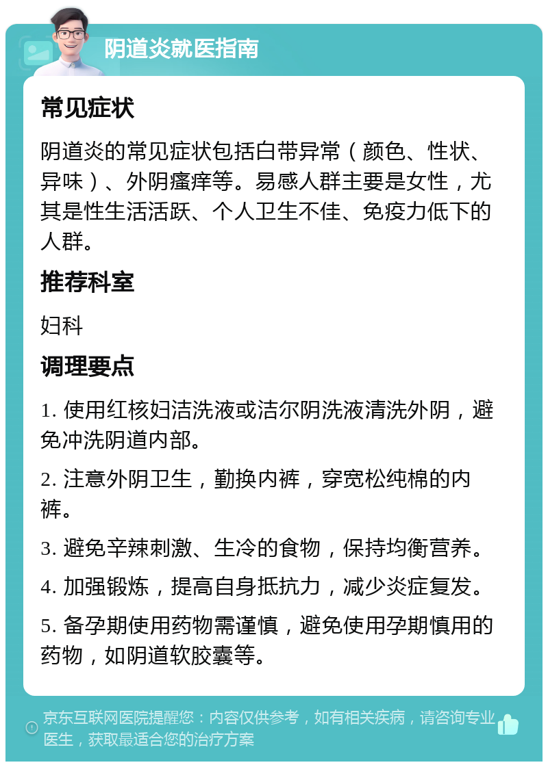 阴道炎就医指南 常见症状 阴道炎的常见症状包括白带异常（颜色、性状、异味）、外阴瘙痒等。易感人群主要是女性，尤其是性生活活跃、个人卫生不佳、免疫力低下的人群。 推荐科室 妇科 调理要点 1. 使用红核妇洁洗液或洁尔阴洗液清洗外阴，避免冲洗阴道内部。 2. 注意外阴卫生，勤换内裤，穿宽松纯棉的内裤。 3. 避免辛辣刺激、生冷的食物，保持均衡营养。 4. 加强锻炼，提高自身抵抗力，减少炎症复发。 5. 备孕期使用药物需谨慎，避免使用孕期慎用的药物，如阴道软胶囊等。