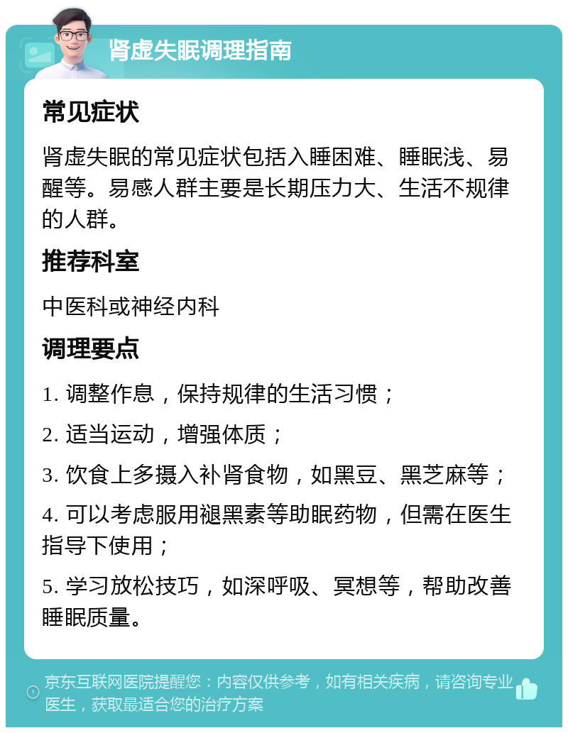 肾虚失眠调理指南 常见症状 肾虚失眠的常见症状包括入睡困难、睡眠浅、易醒等。易感人群主要是长期压力大、生活不规律的人群。 推荐科室 中医科或神经内科 调理要点 1. 调整作息，保持规律的生活习惯； 2. 适当运动，增强体质； 3. 饮食上多摄入补肾食物，如黑豆、黑芝麻等； 4. 可以考虑服用褪黑素等助眠药物，但需在医生指导下使用； 5. 学习放松技巧，如深呼吸、冥想等，帮助改善睡眠质量。