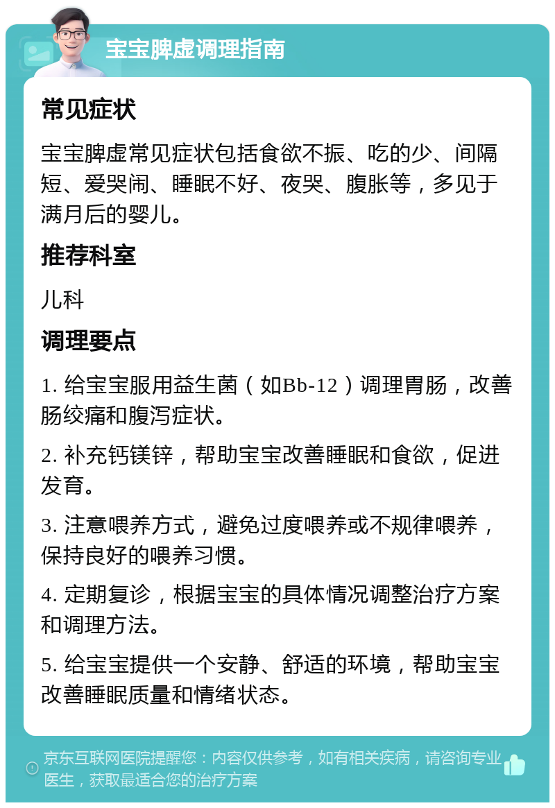 宝宝脾虚调理指南 常见症状 宝宝脾虚常见症状包括食欲不振、吃的少、间隔短、爱哭闹、睡眠不好、夜哭、腹胀等，多见于满月后的婴儿。 推荐科室 儿科 调理要点 1. 给宝宝服用益生菌（如Bb-12）调理胃肠，改善肠绞痛和腹泻症状。 2. 补充钙镁锌，帮助宝宝改善睡眠和食欲，促进发育。 3. 注意喂养方式，避免过度喂养或不规律喂养，保持良好的喂养习惯。 4. 定期复诊，根据宝宝的具体情况调整治疗方案和调理方法。 5. 给宝宝提供一个安静、舒适的环境，帮助宝宝改善睡眠质量和情绪状态。