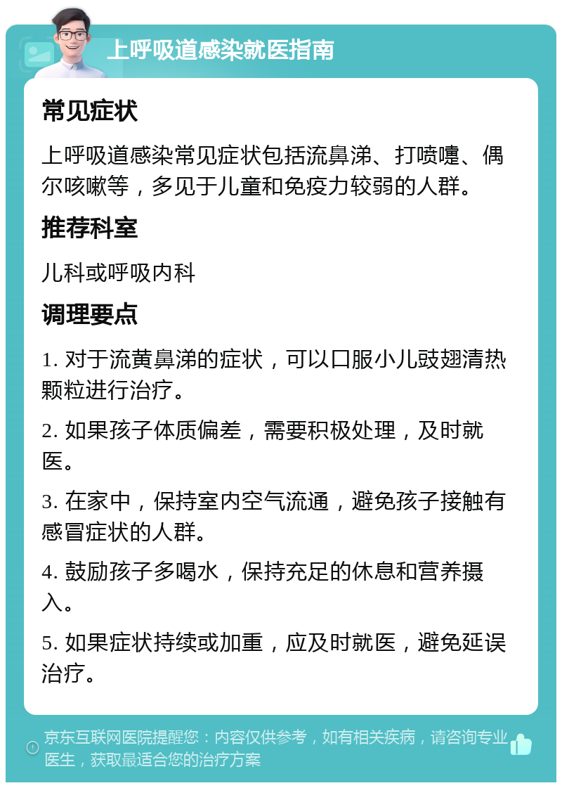 上呼吸道感染就医指南 常见症状 上呼吸道感染常见症状包括流鼻涕、打喷嚏、偶尔咳嗽等，多见于儿童和免疫力较弱的人群。 推荐科室 儿科或呼吸内科 调理要点 1. 对于流黄鼻涕的症状，可以口服小儿豉翅清热颗粒进行治疗。 2. 如果孩子体质偏差，需要积极处理，及时就医。 3. 在家中，保持室内空气流通，避免孩子接触有感冒症状的人群。 4. 鼓励孩子多喝水，保持充足的休息和营养摄入。 5. 如果症状持续或加重，应及时就医，避免延误治疗。