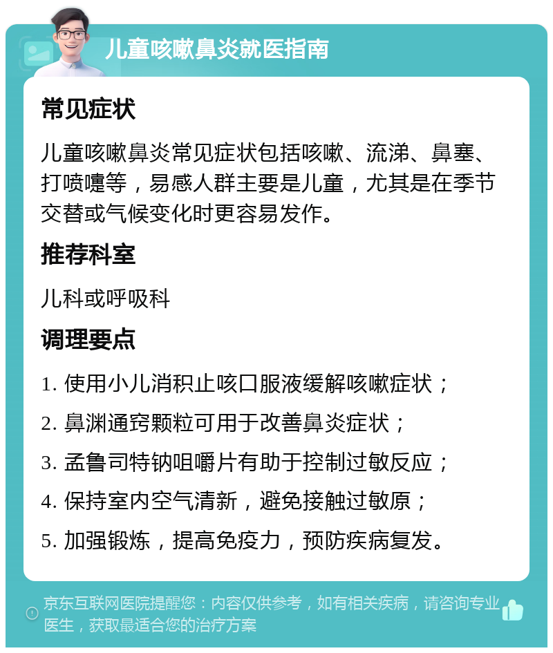 儿童咳嗽鼻炎就医指南 常见症状 儿童咳嗽鼻炎常见症状包括咳嗽、流涕、鼻塞、打喷嚏等，易感人群主要是儿童，尤其是在季节交替或气候变化时更容易发作。 推荐科室 儿科或呼吸科 调理要点 1. 使用小儿消积止咳口服液缓解咳嗽症状； 2. 鼻渊通窍颗粒可用于改善鼻炎症状； 3. 孟鲁司特钠咀嚼片有助于控制过敏反应； 4. 保持室内空气清新，避免接触过敏原； 5. 加强锻炼，提高免疫力，预防疾病复发。